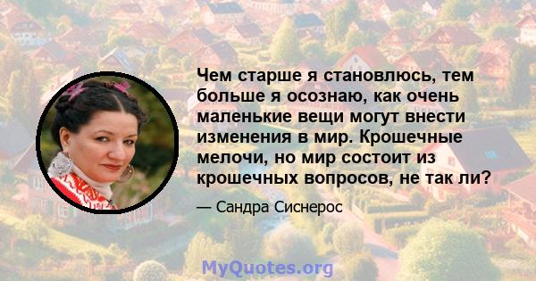 Чем старше я становлюсь, тем больше я осознаю, как очень маленькие вещи могут внести изменения в мир. Крошечные мелочи, но мир состоит из крошечных вопросов, не так ли?