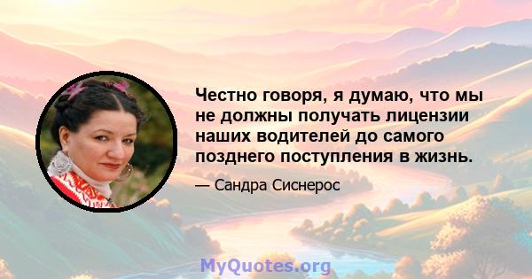 Честно говоря, я думаю, что мы не должны получать лицензии наших водителей до самого позднего поступления в жизнь.