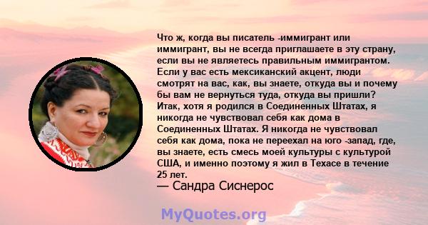 Что ж, когда вы писатель -иммигрант или иммигрант, вы не всегда приглашаете в эту страну, если вы не являетесь правильным иммигрантом. Если у вас есть мексиканский акцент, люди смотрят на вас, как, вы знаете, откуда вы