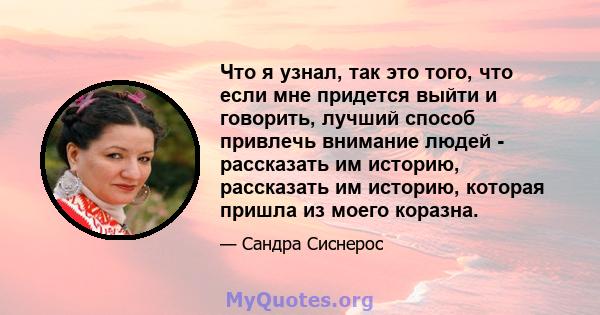 Что я узнал, так это того, что если мне придется выйти и говорить, лучший способ привлечь внимание людей - рассказать им историю, рассказать им историю, которая пришла из моего коразна.