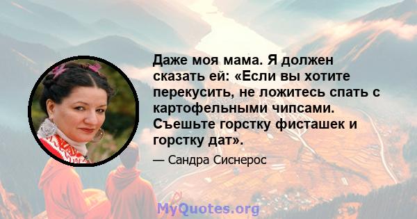 Даже моя мама. Я должен сказать ей: «Если вы хотите перекусить, не ложитесь спать с картофельными чипсами. Съешьте горстку фисташек и горстку дат».