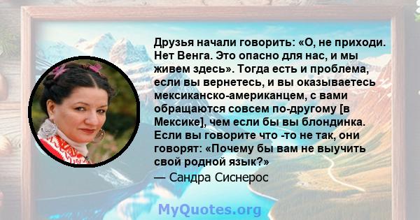 Друзья начали говорить: «О, не приходи. Нет Венга. Это опасно для нас, и мы живем здесь». Тогда есть и проблема, если вы вернетесь, и вы оказываетесь мексиканско-американцем, с вами обращаются совсем по-другому [в