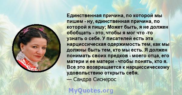 Единственная причина, по которой мы пишем - ну, единственная причина, по которой я пишу; Может быть, я не должен обобщать - это, чтобы я мог что -то узнать о себе. У писателей есть эта нарциссическая одержимость тем,