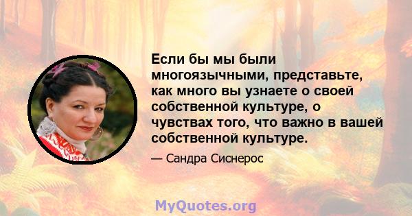 Если бы мы были многоязычными, представьте, как много вы узнаете о своей собственной культуре, о чувствах того, что важно в вашей собственной культуре.