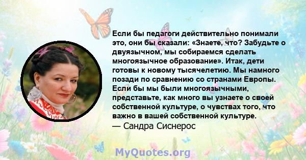 Если бы педагоги действительно понимали это, они бы сказали: «Знаете, что? Забудьте о двуязычном, мы собираемся сделать многоязычное образование». Итак, дети готовы к новому тысячелетию. Мы намного позади по сравнению