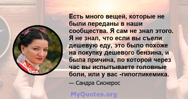 Есть много вещей, которые не были переданы в наши сообщества. Я сам не знал этого. Я не знал, что если вы съели дешевую еду, это было похоже на покупку дешевого бензина, и была причина, по которой через час вы