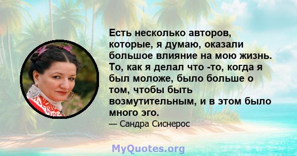 Есть несколько авторов, которые, я думаю, оказали большое влияние на мою жизнь. То, как я делал что -то, когда я был моложе, было больше о том, чтобы быть возмутительным, и в этом было много эго.