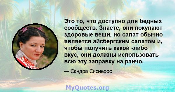 Это то, что доступно для бедных сообществ. Знаете, они покупают здоровые вещи, но салат обычно является айсбергским салатом и, чтобы получить какой -либо вкус, они должны использовать всю эту заправку на ранчо.