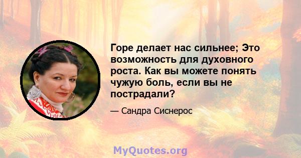 Горе делает нас сильнее; Это возможность для духовного роста. Как вы можете понять чужую боль, если вы не пострадали?