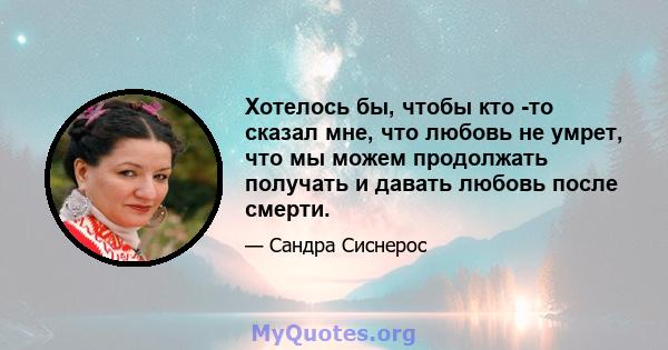 Хотелось бы, чтобы кто -то сказал мне, что любовь не умрет, что мы можем продолжать получать и давать любовь после смерти.