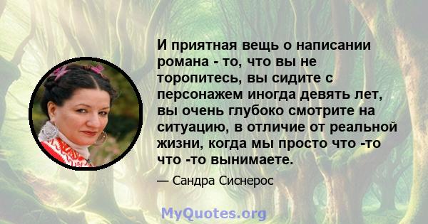 И приятная вещь о написании романа - то, что вы не торопитесь, вы сидите с персонажем иногда девять лет, вы очень глубоко смотрите на ситуацию, в отличие от реальной жизни, когда мы просто что -то что -то вынимаете.