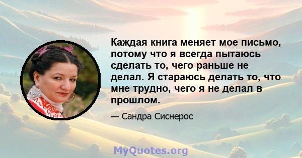 Каждая книга меняет мое письмо, потому что я всегда пытаюсь сделать то, чего раньше не делал. Я стараюсь делать то, что мне трудно, чего я не делал в прошлом.