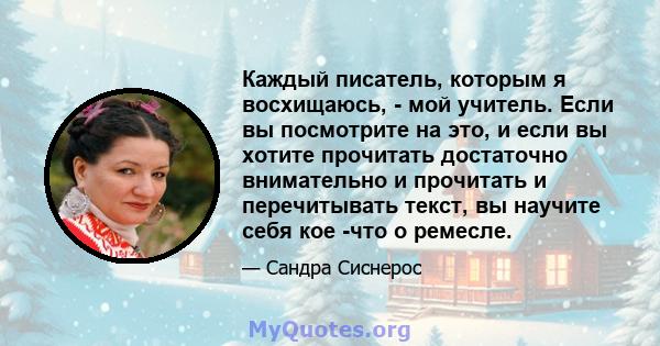 Каждый писатель, которым я восхищаюсь, - мой учитель. Если вы посмотрите на это, и если вы хотите прочитать достаточно внимательно и прочитать и перечитывать текст, вы научите себя кое -что о ремесле.