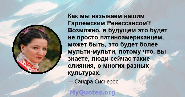 Как мы называем нашим Гарлемским Ренессансом? Возможно, в будущем это будет не просто латиноамериканцем, может быть, это будет более мульти-мульти, потому что, вы знаете, люди сейчас такие слияния, о многих разных