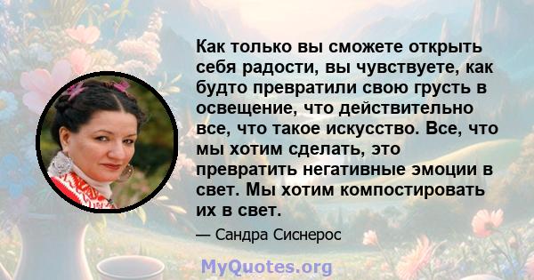 Как только вы сможете открыть себя радости, вы чувствуете, как будто превратили свою грусть в освещение, что действительно все, что такое искусство. Все, что мы хотим сделать, это превратить негативные эмоции в свет. Мы 