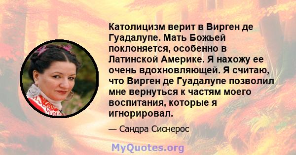 Католицизм верит в Вирген де Гуадалупе. Мать Божьей поклоняется, особенно в Латинской Америке. Я нахожу ее очень вдохновляющей. Я считаю, что Вирген де Гуадалупе позволил мне вернуться к частям моего воспитания, которые 