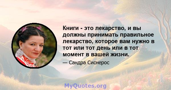 Книги - это лекарство, и вы должны принимать правильное лекарство, которое вам нужно в тот или тот день или в тот момент в вашей жизни.