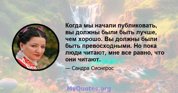 Когда мы начали публиковать, вы должны были быть лучше, чем хорошо. Вы должны были быть превосходными. Но пока люди читают, мне все равно, что они читают.