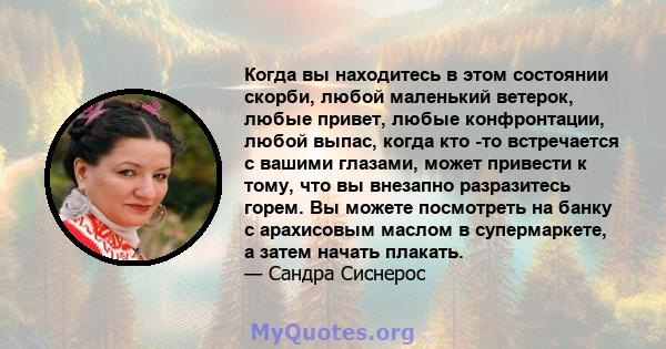 Когда вы находитесь в этом состоянии скорби, любой маленький ветерок, любые привет, любые конфронтации, любой выпас, когда кто -то встречается с вашими глазами, может привести к тому, что вы внезапно разразитесь горем.