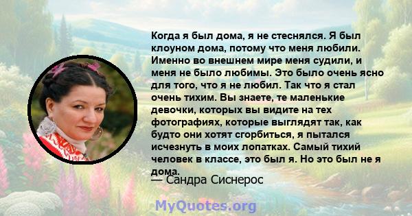 Когда я был дома, я не стеснялся. Я был клоуном дома, потому что меня любили. Именно во внешнем мире меня судили, и меня не было любимы. Это было очень ясно для того, что я не любил. Так что я стал очень тихим. Вы