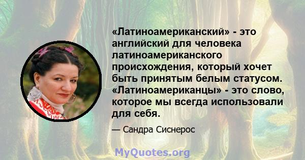 «Латиноамериканский» - это английский для человека латиноамериканского происхождения, который хочет быть принятым белым статусом. «Латиноамериканцы» - это слово, которое мы всегда использовали для себя.