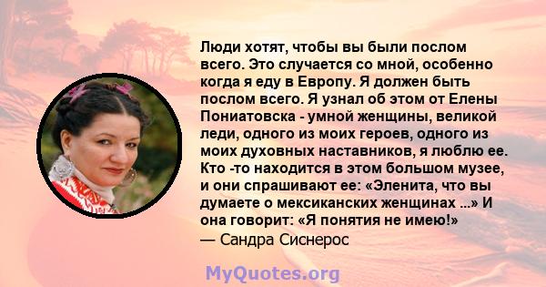 Люди хотят, чтобы вы были послом всего. Это случается со мной, особенно когда я еду в Европу. Я должен быть послом всего. Я узнал об этом от Елены Пониатовска - умной женщины, великой леди, одного из моих героев, одного 