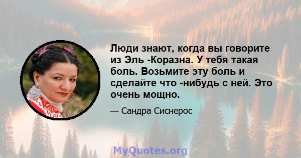 Люди знают, когда вы говорите из Эль -Коразна. У тебя такая боль. Возьмите эту боль и сделайте что -нибудь с ней. Это очень мощно.