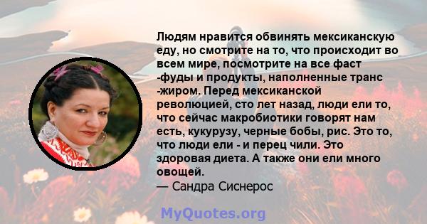 Людям нравится обвинять мексиканскую еду, но смотрите на то, что происходит во всем мире, посмотрите на все фаст -фуды и продукты, наполненные транс -жиром. Перед мексиканской революцией, сто лет назад, люди ели то, что 