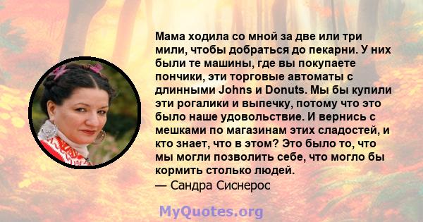 Мама ходила со мной за две или три мили, чтобы добраться до пекарни. У них были те машины, где вы покупаете пончики, эти торговые автоматы с длинными Johns и Donuts. Мы бы купили эти рогалики и выпечку, потому что это