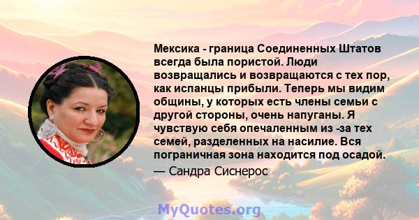 Мексика - граница Соединенных Штатов всегда была пористой. Люди возвращались и возвращаются с тех пор, как испанцы прибыли. Теперь мы видим общины, у которых есть члены семьи с другой стороны, очень напуганы. Я чувствую 