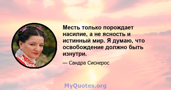 Месть только порождает насилие, а не ясность и истинный мир. Я думаю, что освобождение должно быть изнутри.