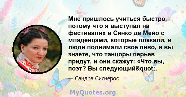 Мне пришлось учиться быстро, потому что я выступал на фестивалях в Синко де Мейо с младенцами, которые плакали, и люди поднимали свое пиво, и вы знаете, что танцоры перьев придут, и они скажут: «Что вы, поэт? Вы