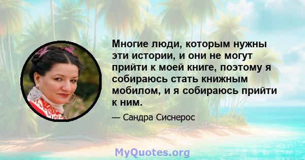 Многие люди, которым нужны эти истории, и они не могут прийти к моей книге, поэтому я собираюсь стать книжным мобилом, и я собираюсь прийти к ним.