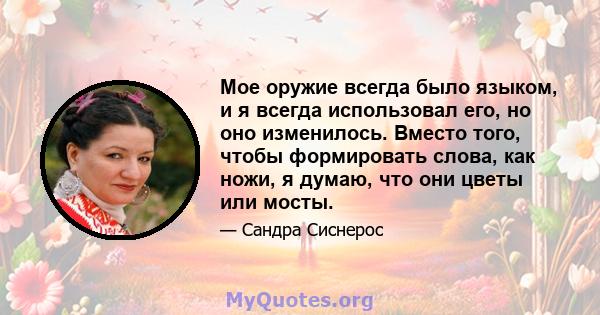 Мое оружие всегда было языком, и я всегда использовал его, но оно изменилось. Вместо того, чтобы формировать слова, как ножи, я думаю, что они цветы или мосты.