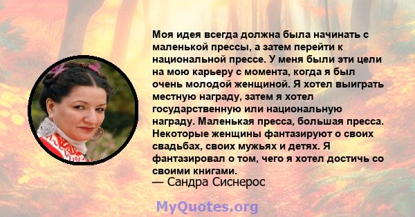 Моя идея всегда должна была начинать с маленькой прессы, а затем перейти к национальной прессе. У меня были эти цели на мою карьеру с момента, когда я был очень молодой женщиной. Я хотел выиграть местную награду, затем