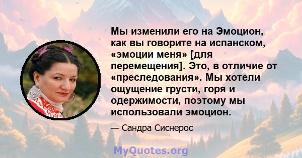 Мы изменили его на Эмоцион, как вы говорите на испанском, «эмоции меня» [для перемещения]. Это, в отличие от «преследования». Мы хотели ощущение грусти, горя и одержимости, поэтому мы использовали эмоцион.