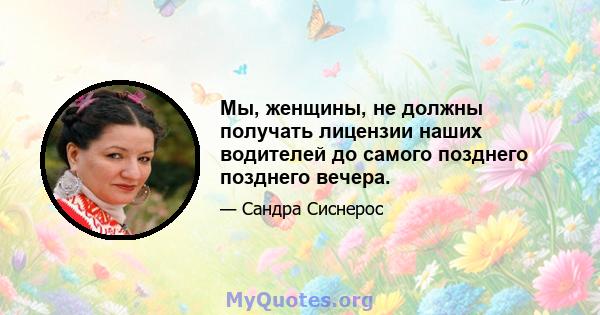 Мы, женщины, не должны получать лицензии наших водителей до самого позднего позднего вечера.