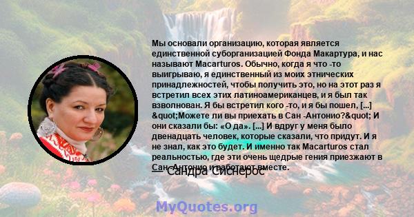 Мы основали организацию, которая является единственной суборганизацией Фонда Макартура, и нас называют Macarturos. Обычно, когда я что -то выигрываю, я единственный из моих этнических принадлежностей, чтобы получить