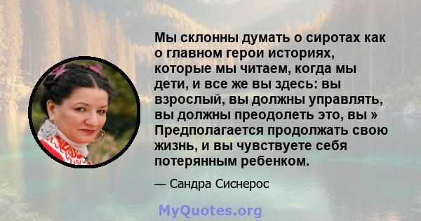 Мы склонны думать о сиротах как о главном герои историях, которые мы читаем, когда мы дети, и все же вы здесь: вы взрослый, вы должны управлять, вы должны преодолеть это, вы » Предполагается продолжать свою жизнь, и вы