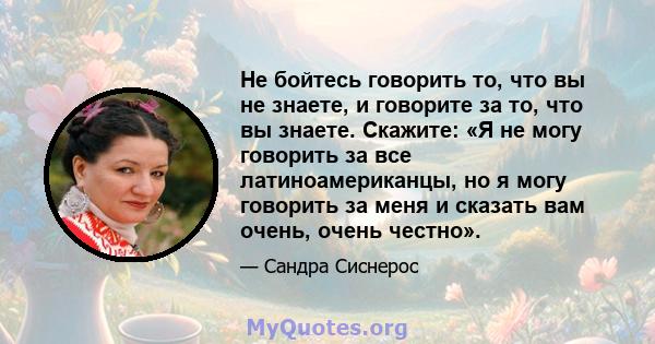 Не бойтесь говорить то, что вы не знаете, и говорите за то, что вы знаете. Скажите: «Я не могу говорить за все латиноамериканцы, но я могу говорить за меня и сказать вам очень, очень честно».