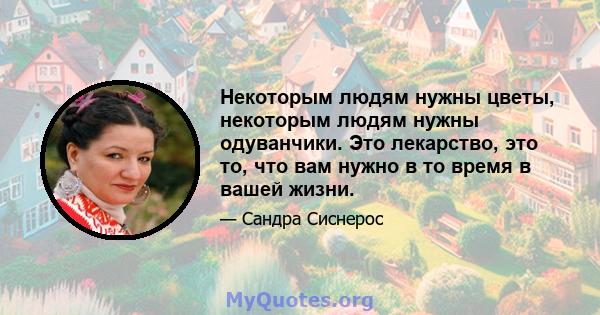 Некоторым людям нужны цветы, некоторым людям нужны одуванчики. Это лекарство, это то, что вам нужно в то время в вашей жизни.