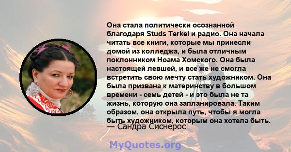 Она стала политически осознанной благодаря Studs Terkel и радио. Она начала читать все книги, которые мы принесли домой из колледжа, и была отличным поклонником Ноама Хомского. Она была настоящей левшей, и все же не