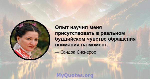 Опыт научил меня присутствовать в реальном буддийском чувстве обращения внимания на момент.