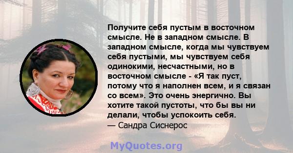 Получите себя пустым в восточном смысле. Не в западном смысле. В западном смысле, когда мы чувствуем себя пустыми, мы чувствуем себя одинокими, несчастными, но в восточном смысле - «Я так пуст, потому что я наполнен