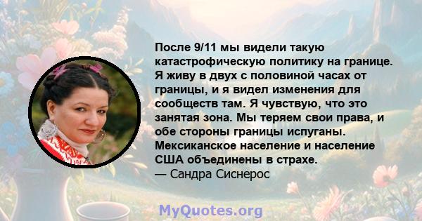 После 9/11 мы видели такую ​​катастрофическую политику на границе. Я живу в двух с половиной часах от границы, и я видел изменения для сообществ там. Я чувствую, что это занятая зона. Мы теряем свои права, и обе стороны 