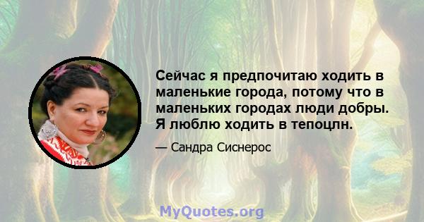 Сейчас я предпочитаю ходить в маленькие города, потому что в маленьких городах люди добры. Я люблю ходить в тепоцлн.