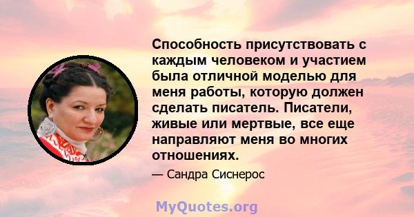 Способность присутствовать с каждым человеком и участием была отличной моделью для меня работы, которую должен сделать писатель. Писатели, живые или мертвые, все еще направляют меня во многих отношениях.