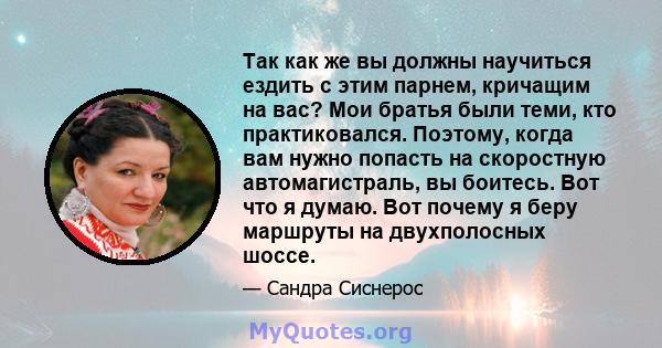 Так как же вы должны научиться ездить с этим парнем, кричащим на вас? Мои братья были теми, кто практиковался. Поэтому, когда вам нужно попасть на скоростную автомагистраль, вы боитесь. Вот что я думаю. Вот почему я