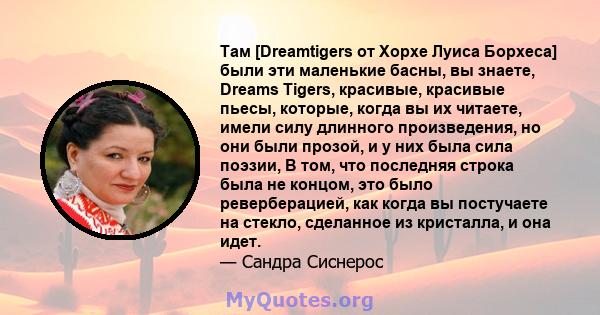 Там [Dreamtigers от Хорхе Луиса Борхеса] были эти маленькие басны, вы знаете, Dreams Tigers, красивые, красивые пьесы, которые, когда вы их читаете, имели силу длинного произведения, но они были прозой, и у них была