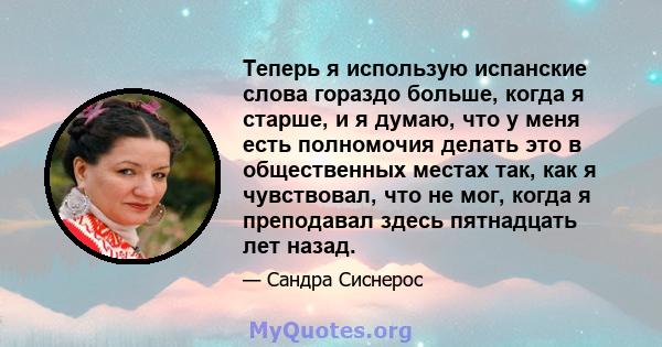 Теперь я использую испанские слова гораздо больше, когда я старше, и я думаю, что у меня есть полномочия делать это в общественных местах так, как я чувствовал, что не мог, когда я преподавал здесь пятнадцать лет назад.